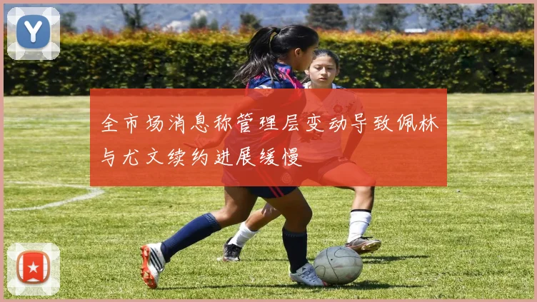 全市场消息称管理层变动导致佩林与尤文续约进展缓慢