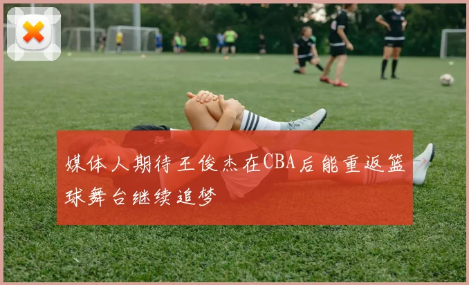媒体人期待王俊杰在CBA后能重返篮球舞台继续追梦