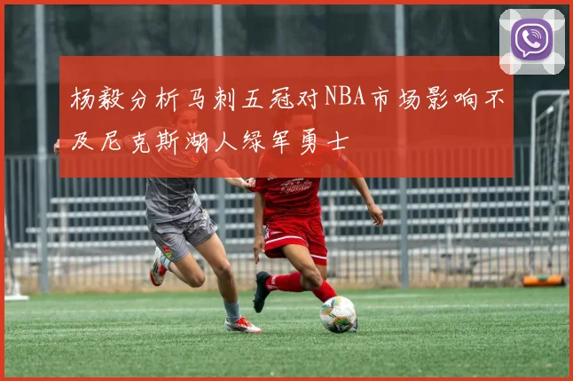 杨毅分析马刺五冠对NBA市场影响不及尼克斯湖人绿军勇士