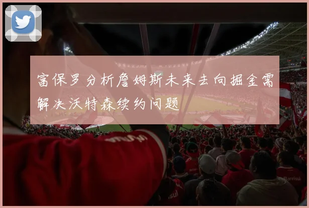 富保罗分析詹姆斯未来去向掘金需解决沃特森续约问题