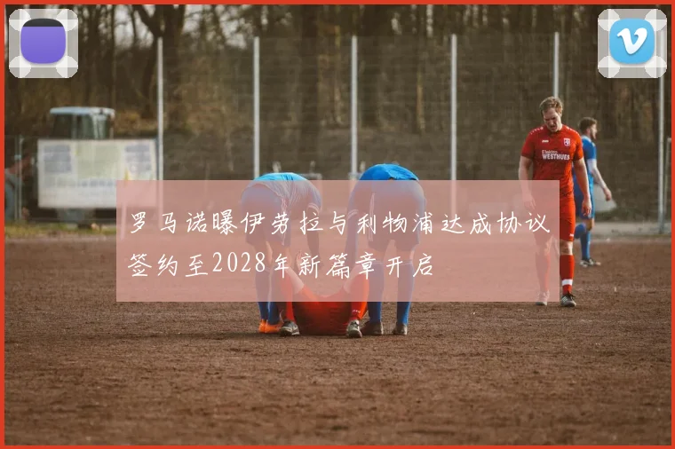 罗马诺曝伊劳拉与利物浦达成协议签约至2028年新篇章开启