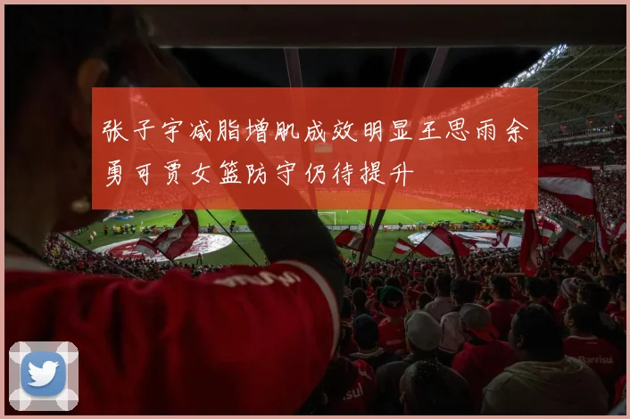 张子宇减脂增肌成效明显王思雨余勇可贾女篮防守仍待提升