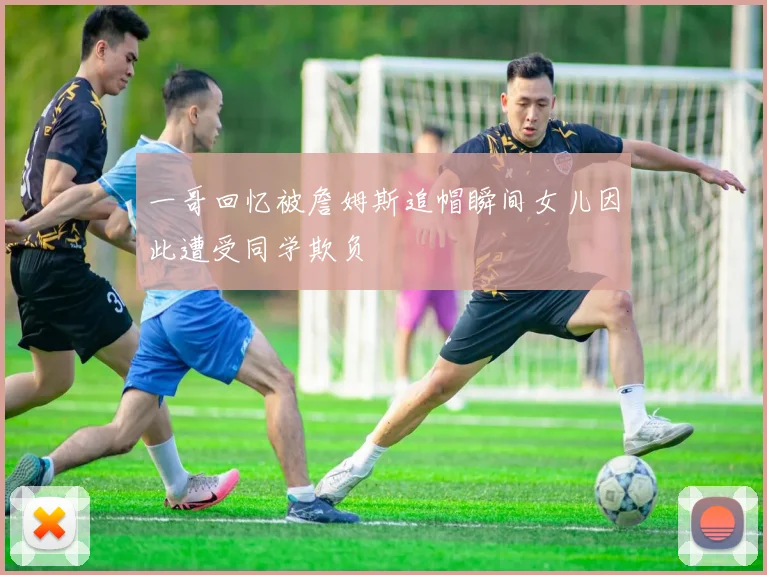 一哥回忆被詹姆斯追帽瞬间女儿因此遭受同学欺负