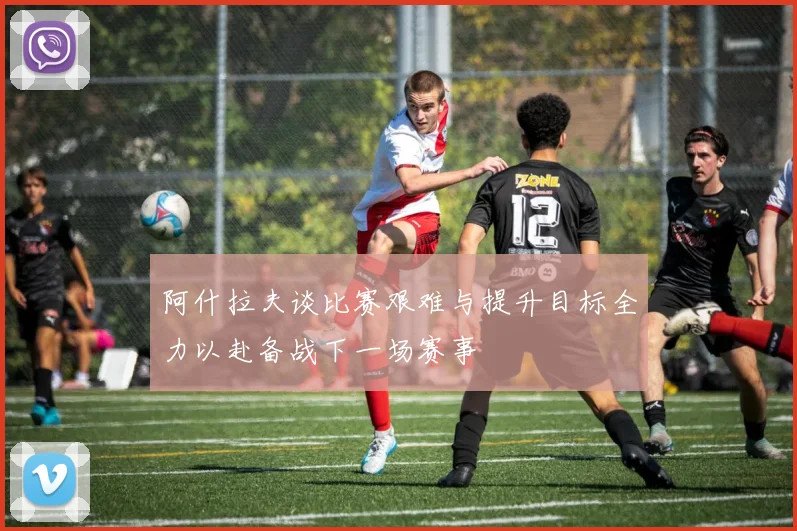阿什拉夫谈比赛艰难与提升目标全力以赴备战下一场赛事
