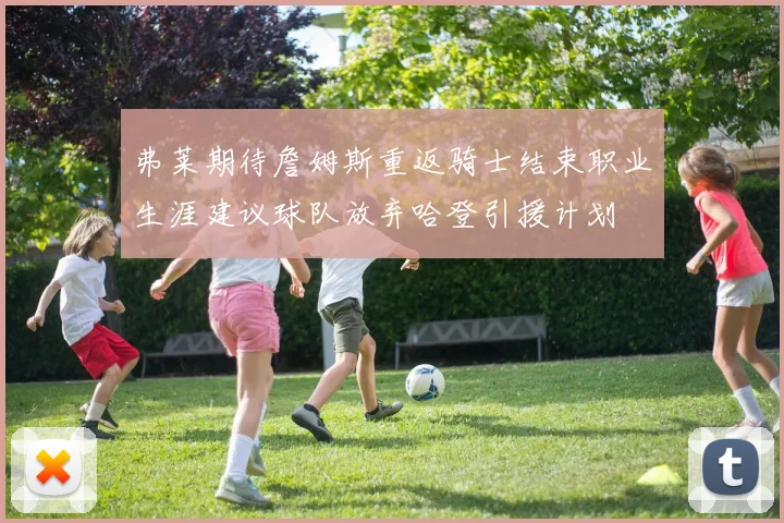 弗莱期待詹姆斯重返骑士结束职业生涯建议球队放弃哈登引援计划