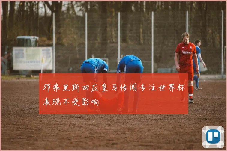 邓弗里斯回应皇马传闻专注世界杯表现不受影响
