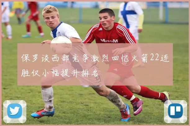 保罗谈西部竞争激烈回忆火箭22连胜仅小幅提升排名