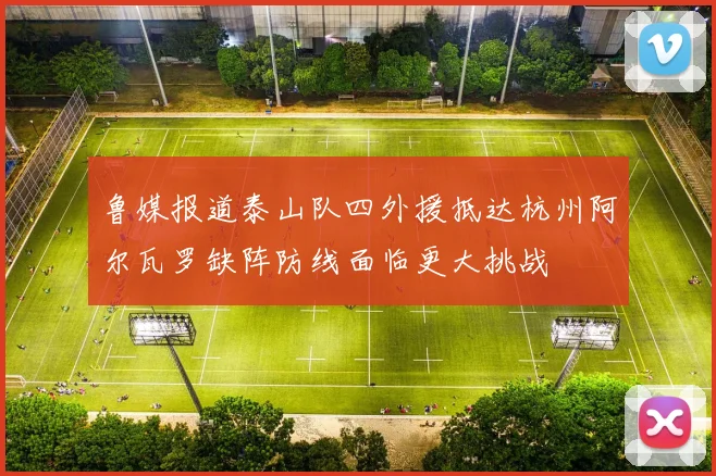 鲁媒报道泰山队四外援抵达杭州阿尔瓦罗缺阵防线面临更大挑战