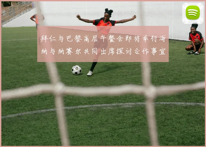 拜仁与巴黎高层午餐会即将举行海纳与纳赛尔共同出席探讨合作事宜