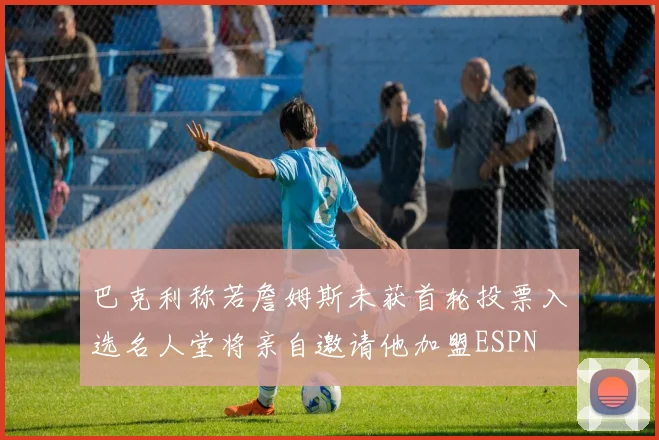 巴克利称若詹姆斯未获首轮投票入选名人堂将亲自邀请他加盟ESPN