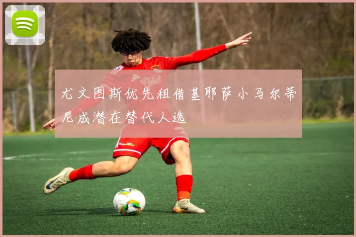 尤文图斯优先租借基耶萨小马尔蒂尼成潜在替代人选