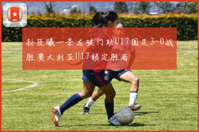 孙臣曦一条龙破门助U17国足3-0战胜澳大利亚U17锁定胜局