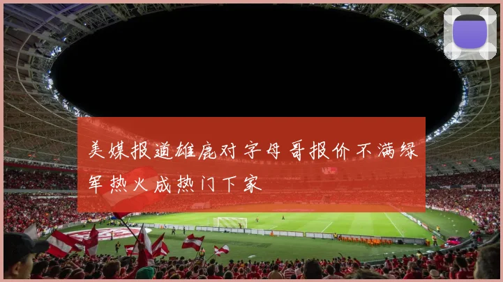 美媒报道雄鹿对字母哥报价不满绿军热火成热门下家