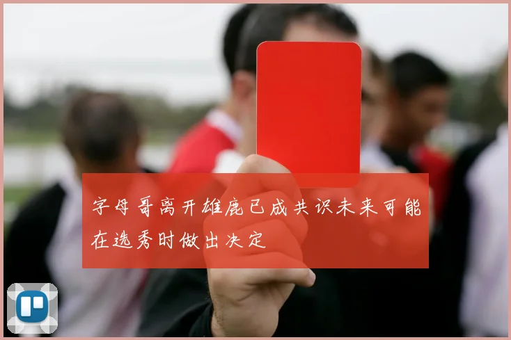 字母哥离开雄鹿已成共识未来可能在选秀时做出决定