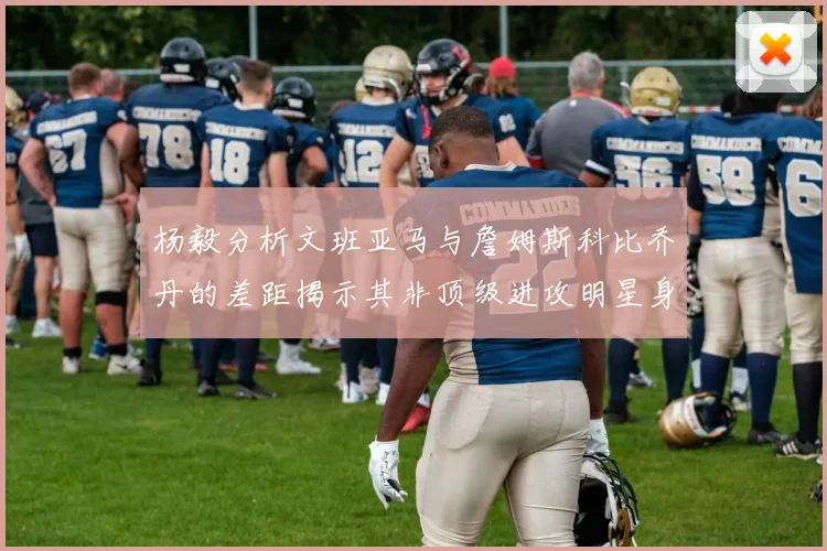 杨毅分析文班亚马与詹姆斯科比乔丹的差距揭示其非顶级进攻明星身份