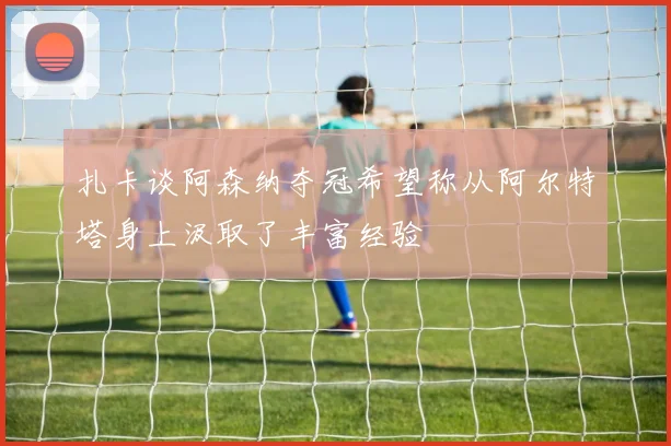 扎卡谈阿森纳夺冠希望称从阿尔特塔身上汲取了丰富经验