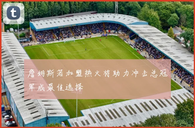 詹姆斯若加盟热火将助力冲击总冠军成最佳选择