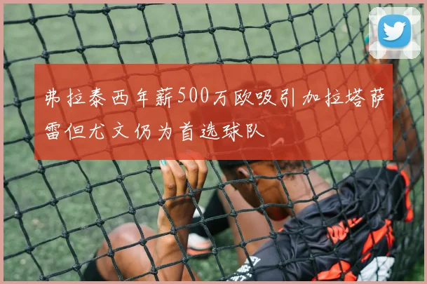 弗拉泰西年薪500万欧吸引加拉塔萨雷但尤文仍为首选球队