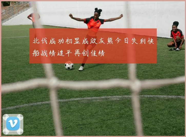 北伐成功初显成效灰熊今日失利快船战绩追平再创佳绩