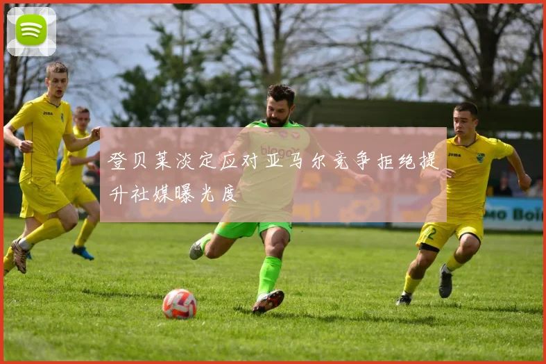 登贝莱淡定应对亚马尔竞争拒绝提升社媒曝光度