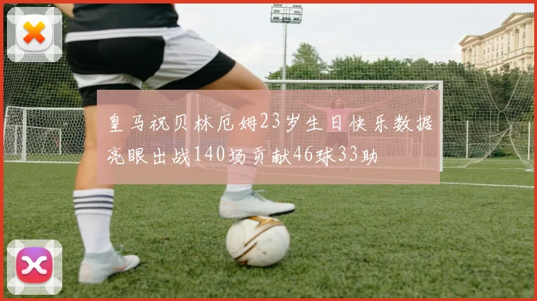 皇马祝贝林厄姆23岁生日快乐数据亮眼出战140场贡献46球33助