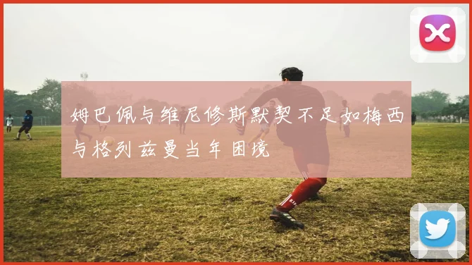 姆巴佩与维尼修斯默契不足如梅西与格列兹曼当年困境