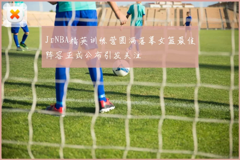 JrNBA精英训练营圆满落幕女篮最佳阵容正式公布引发关注
